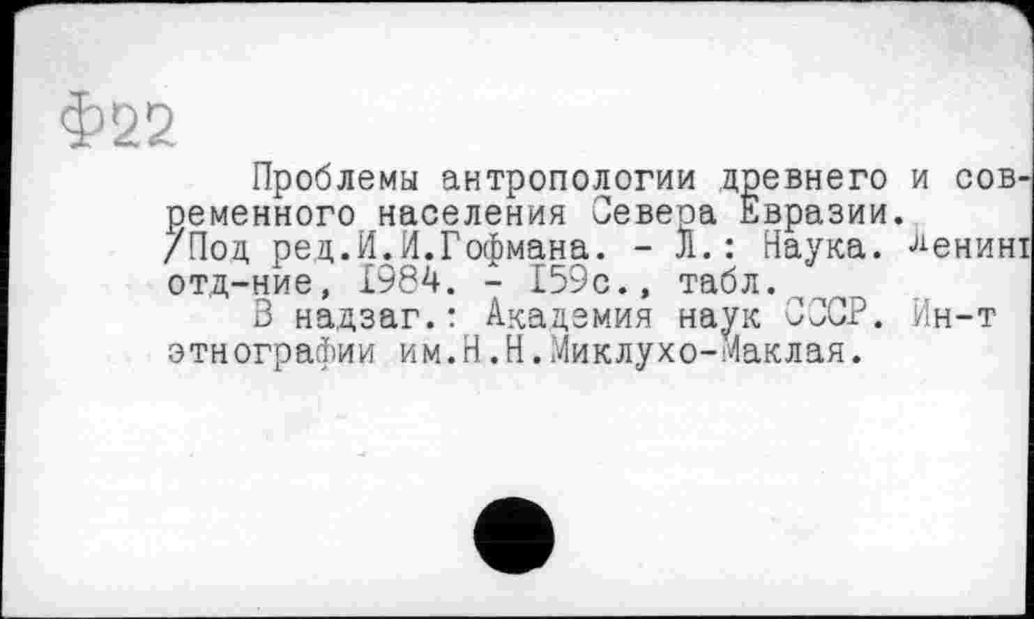 ﻿Проблемы антропологии древнего и сов ременного населения Севера Евразии.
/Под ред.И.И.Гофмана. - л.: Наука. Ленин отд-ние, 1984. - 159с.» табл.
3 надзаг.: Академия наук СССР, Ин-т этнографии им.Н.Н.Миклухо-Маклая.